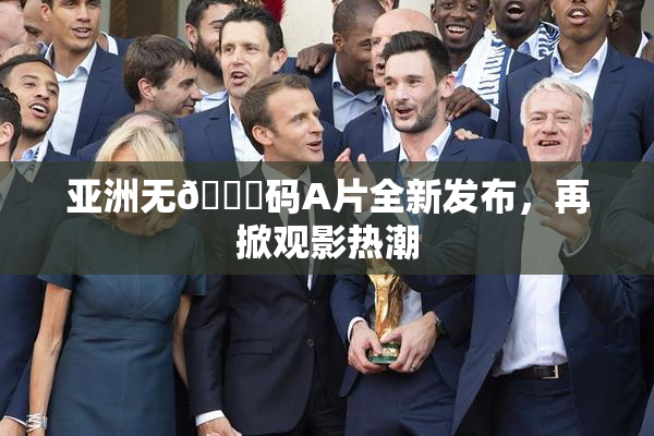 亚洲无🈚码A片全新发布，再掀观影热潮