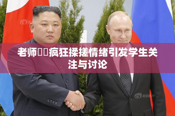 老师❌‌疯狂揉搓情绪引发学生关注与讨论