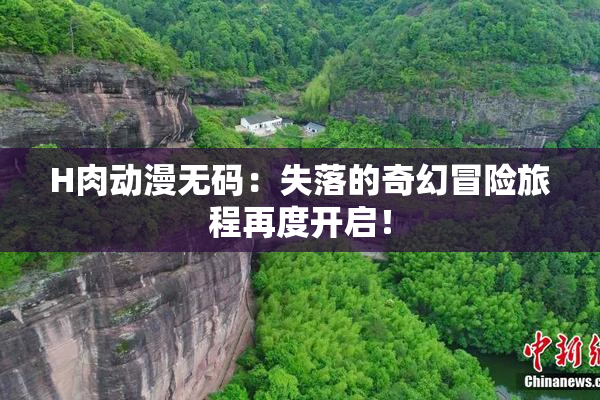 H肉动漫无码：失落的奇幻冒险旅程再度开启！