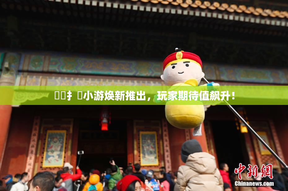 喿喿扌畐小游焕新推出，玩家期待值飙升！