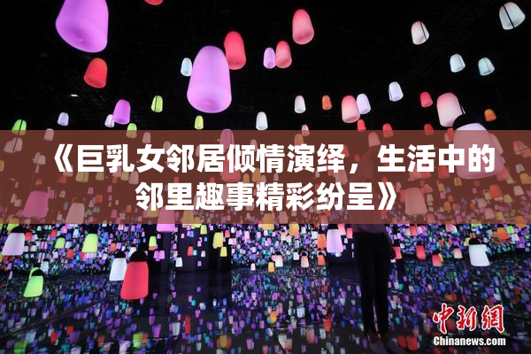 《巨乳女邻居倾情演绎，生活中的邻里趣事精彩纷呈》