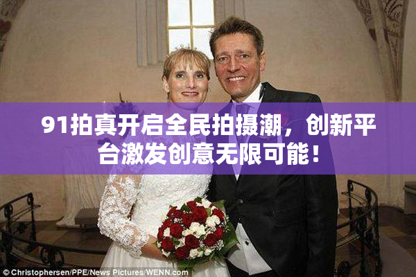 91拍真开启全民拍摄潮，创新平台激发创意无限可能！