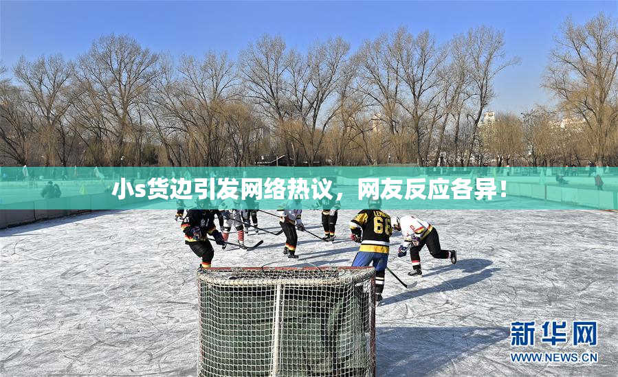 小s货边引发网络热议，网友反应各异！