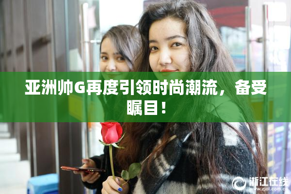 亚洲帅G再度引领时尚潮流，备受瞩目！
