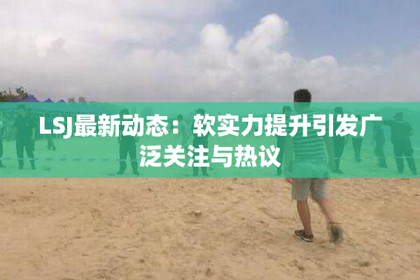 LSJ最新动态：软实力提升引发广泛关注与热议