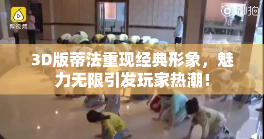 3D版蒂法重现经典形象，魅力无限引发玩家热潮！