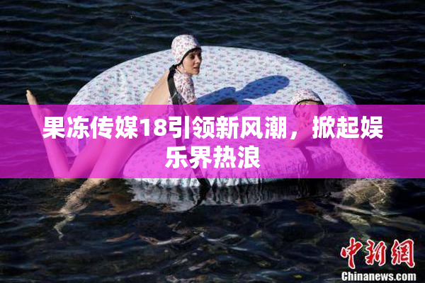 果冻传媒18引领新风潮，掀起娱乐界热浪