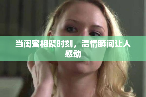 当闺蜜相聚时刻，温情瞬间让人感动
