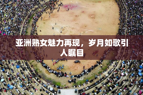 亚洲熟女魅力再现，岁月如歌引人瞩目