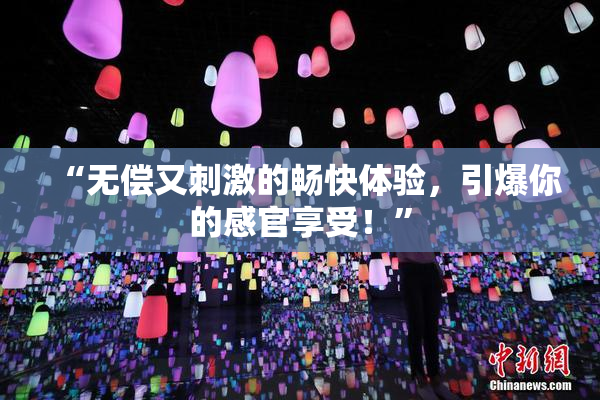 “无偿又刺激的畅快体验，引爆你的感官享受！”