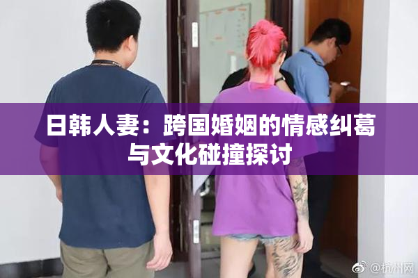 日韩人妻：跨国婚姻的情感纠葛与文化碰撞探讨