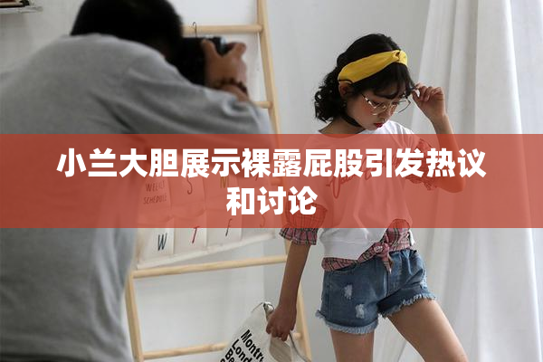 小兰大胆展示裸露屁股引发热议和讨论