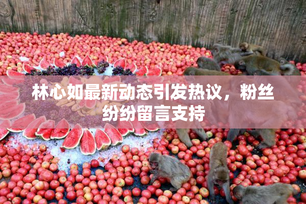林心如最新动态引发热议，粉丝纷纷留言支持