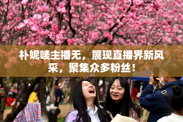 朴妮唛主播无，展现直播界新风采，聚集众多粉丝！