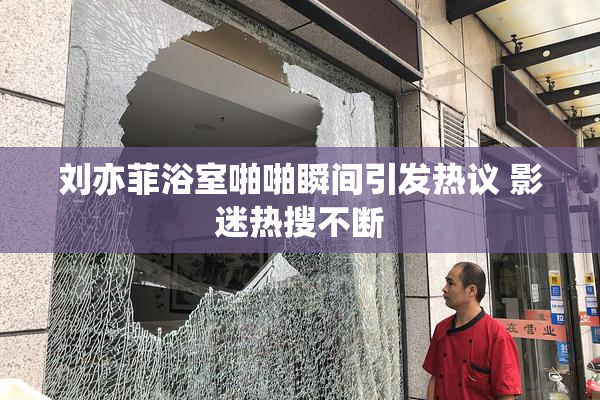 刘亦菲浴室啪啪瞬间引发热议 影迷热搜不断