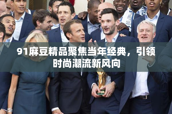 91麻豆精品聚焦当年经典，引领时尚潮流新风向