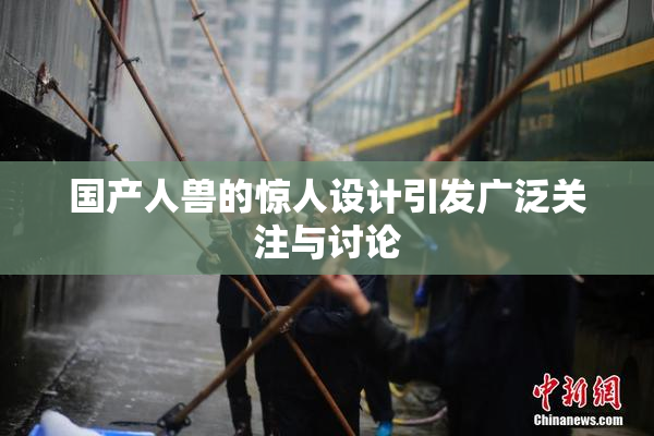 国产人兽的惊人设计引发广泛关注与讨论