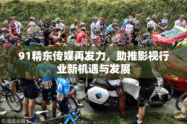 91精东传媒再发力，助推影视行业新机遇与发展