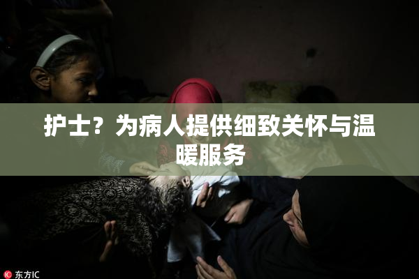 护士？为病人提供细致关怀与温暖服务