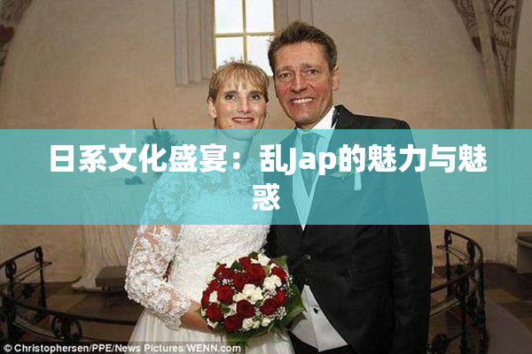 日系文化盛宴：乱Jap的魅力与魅惑