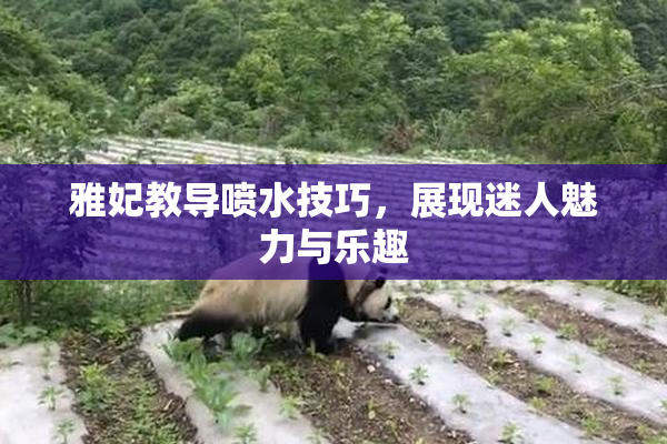 雅妃教导喷水技巧，展现迷人魅力与乐趣