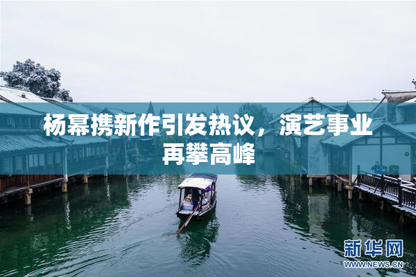 杨幂携新作引发热议，演艺事业再攀高峰