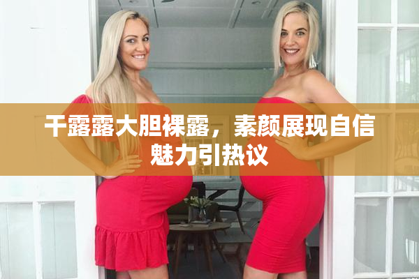 干露露大胆裸露，素颜展现自信魅力引热议