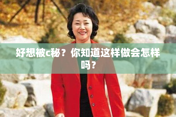 好想被c秘？你知道这样做会怎样吗？