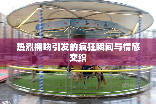 热烈拥吻引发的疯狂瞬间与情感交织