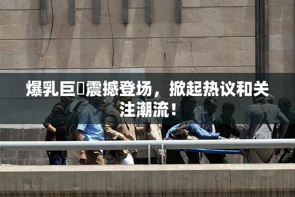 爆乳巨凥震撼登场，掀起热议和关注潮流！