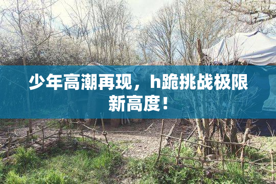少年高潮再现，h跪挑战极限新高度！
