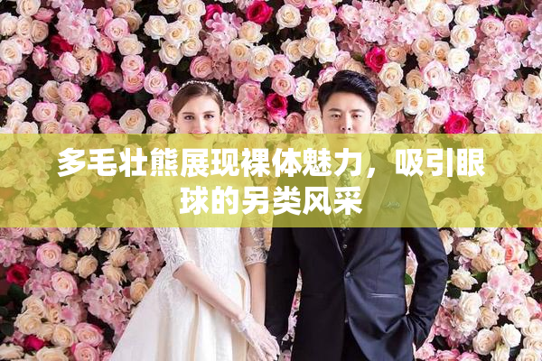 多毛壮熊展现裸体魅力，吸引眼球的另类风采