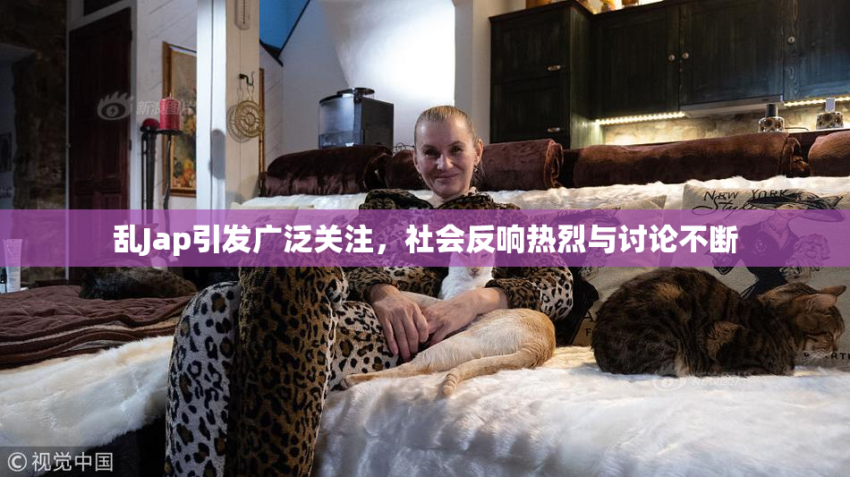 乱Jap引发广泛关注，社会反响热烈与讨论不断