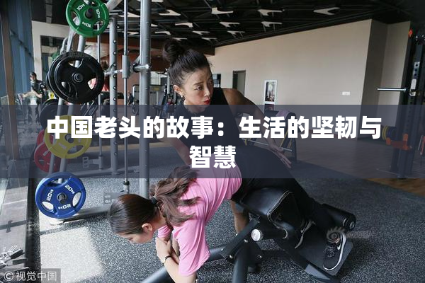 中国老头的故事：生活的坚韧与智慧