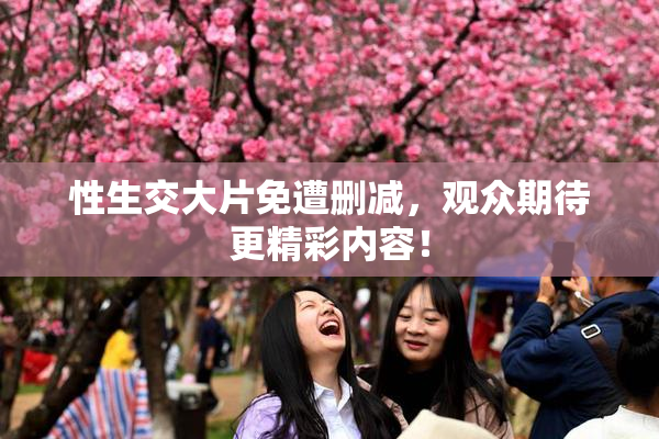性生交大片免遭删减，观众期待更精彩内容！