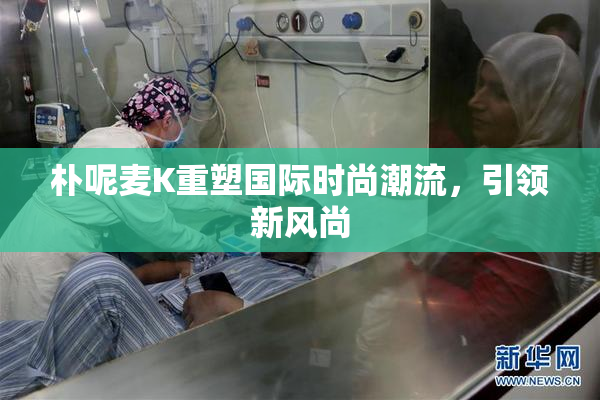 朴呢麦K重塑国际时尚潮流，引领新风尚
