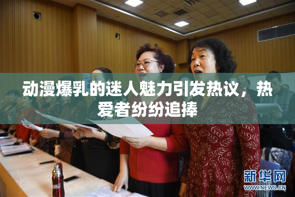 动漫爆乳的迷人魅力引发热议，热爱者纷纷追捧