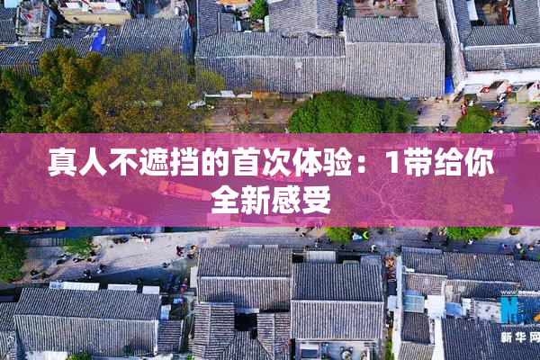 真人不遮挡的首次体验：1带给你全新感受
