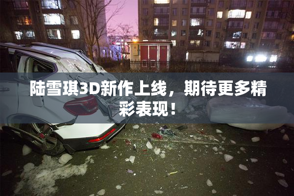 陆雪琪3D新作上线，期待更多精彩表现！