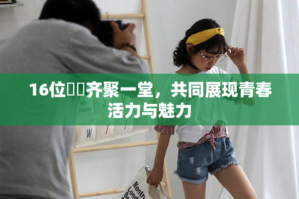 16位妺妺齐聚一堂，共同展现青春活力与魅力