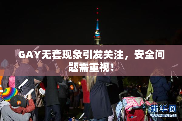GAY无套现象引发关注，安全问题需重视！