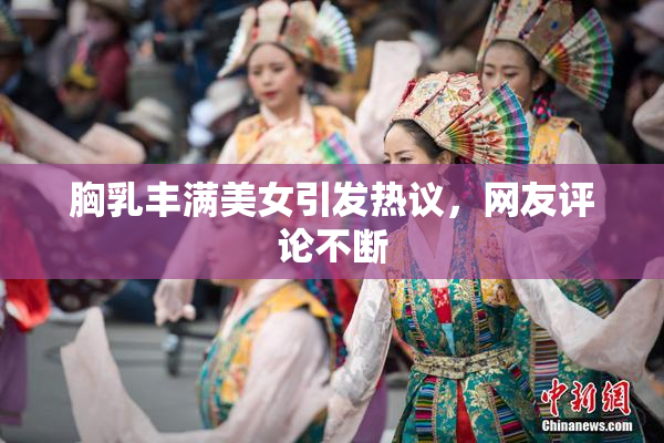 胸乳丰满美女引发热议，网友评论不断