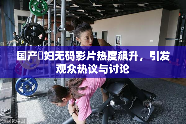 国产婬妇无码影片热度飙升，引发观众热议与讨论