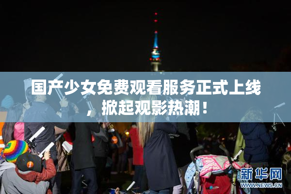 国产少女免费观看服务正式上线，掀起观影热潮！