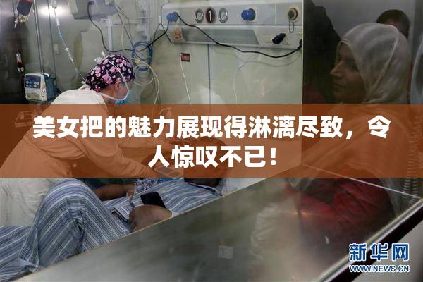 美女把的魅力展现得淋漓尽致，令人惊叹不已！