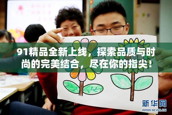 91精品全新上线，探索品质与时尚的完美结合，尽在你的指尖！