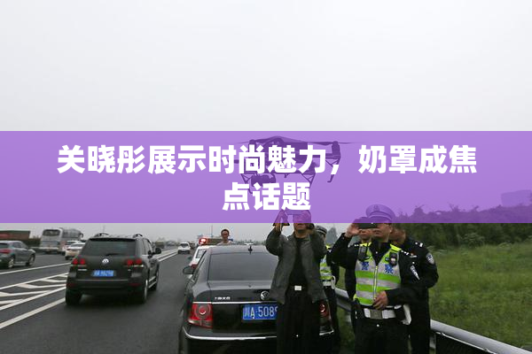 关晓彤展示时尚魅力，奶罩成焦点话题