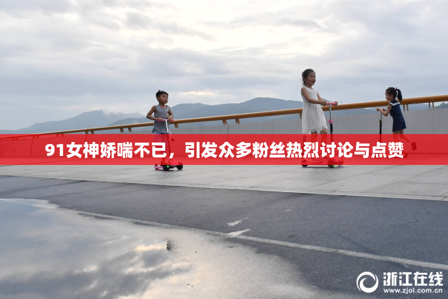 91女神娇喘不已，引发众多粉丝热烈讨论与点赞
