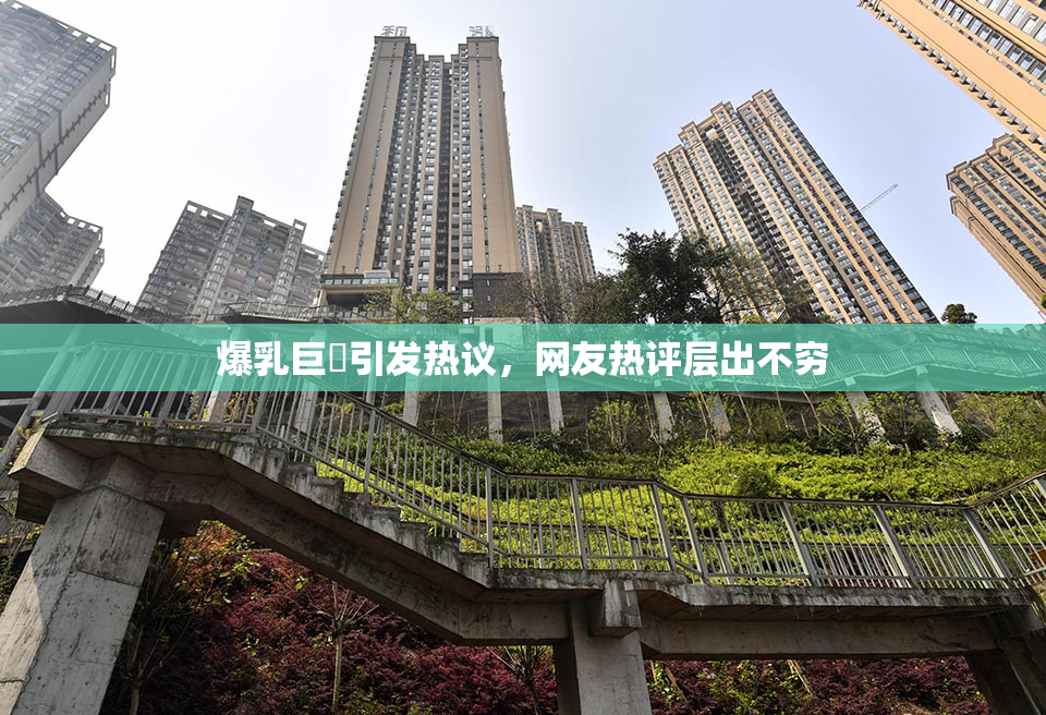 爆乳巨凥引发热议，网友热评层出不穷