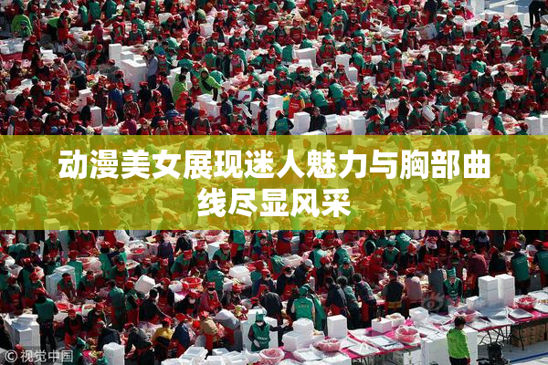 动漫美女展现迷人魅力与胸部曲线尽显风采